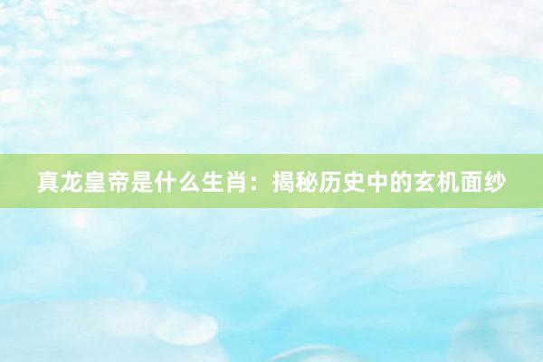 真龙皇帝是什么生肖：揭秘历史中的玄机面纱