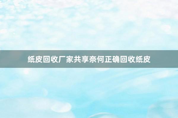 纸皮回收厂家共享奈何正确回收纸皮