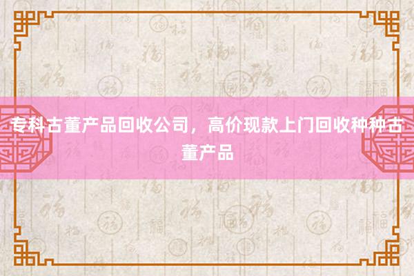 专科古董产品回收公司，高价现款上门回收种种古董产品