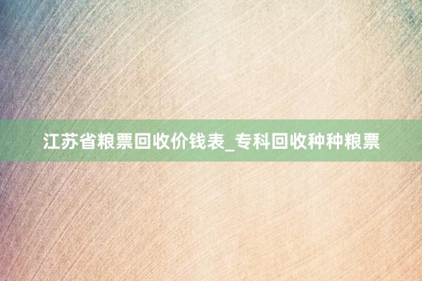 江苏省粮票回收价钱表_专科回收种种粮票
